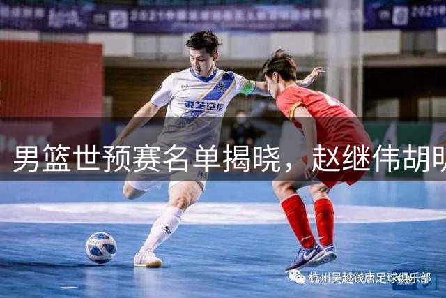 男篮世预赛名单揭晓，赵继伟胡明轩领衔，焦泊乔跻身主力