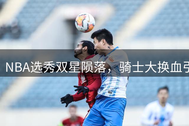 NBA选秀双星陨落，骑士大换血引关注